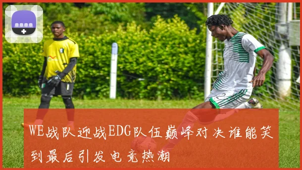 WE战队迎战EDG队伍巅峰对决谁能笑到最后引发电竞热潮