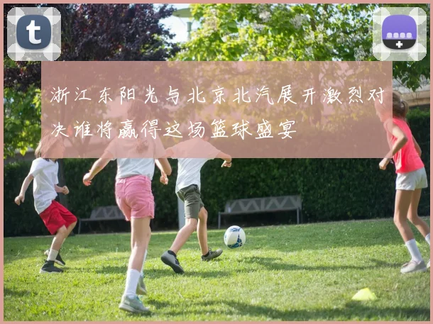 浙江东阳光与北京北汽展开激烈对决谁将赢得这场篮球盛宴