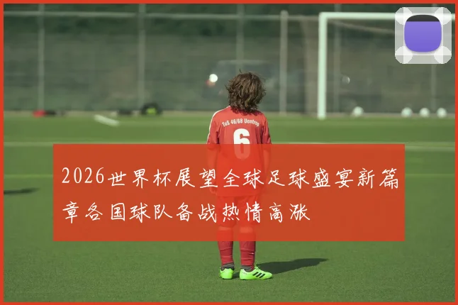 2026世界杯展望全球足球盛宴新篇章各国球队备战热情高涨