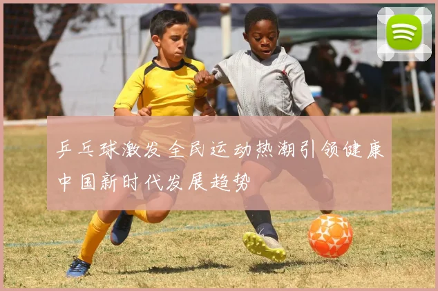 乒乓球激发全民运动热潮引领健康中国新时代发展趋势