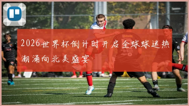 2026世界杯倒计时开启全球球迷热潮涌向北美盛宴