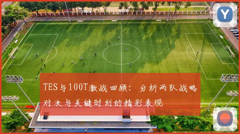 TES与100T激战回顾：分析两队战略对决与关键时刻的精彩表现