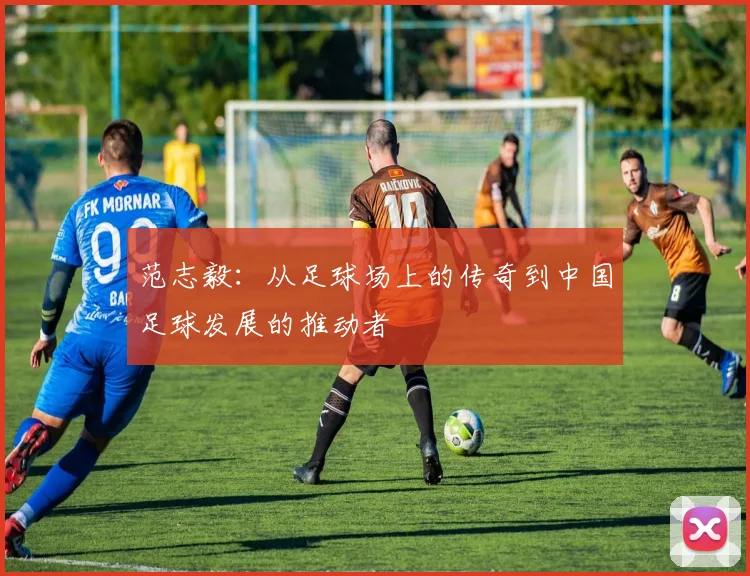 范志毅：从足球场上的传奇到中国足球发展的推动者