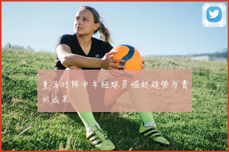 皇马对阵中年轻球员崛起趋势与青训成果