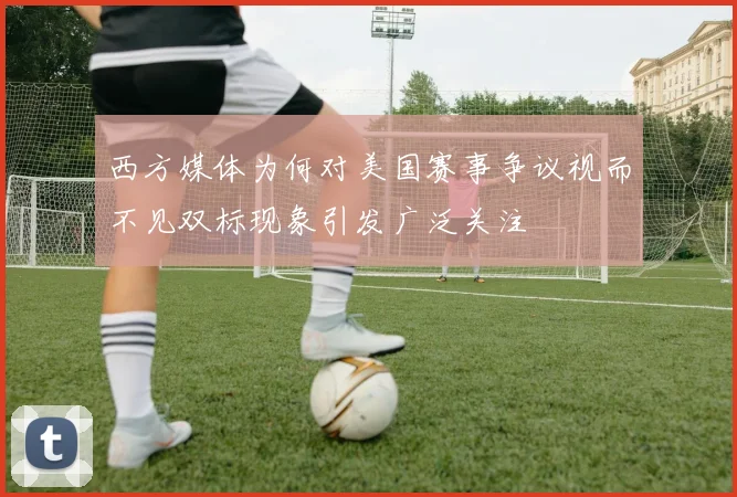 西方媒体为何对美国赛事争议视而不见双标现象引发广泛关注