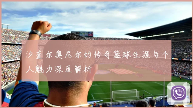 沙奎尔奥尼尔的传奇篮球生涯与个人魅力深度解析