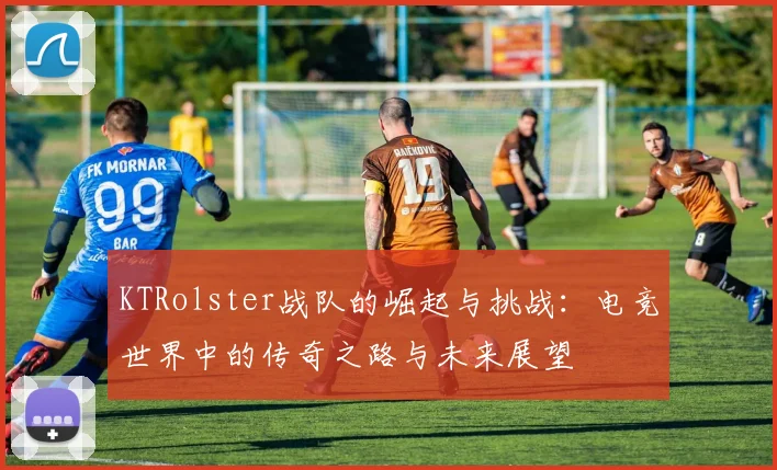 KTRolster战队的崛起与挑战：电竞世界中的传奇之路与未来展望