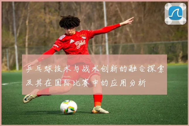 乒乓球技术与战术创新的融合探索及其在国际比赛中的应用分析