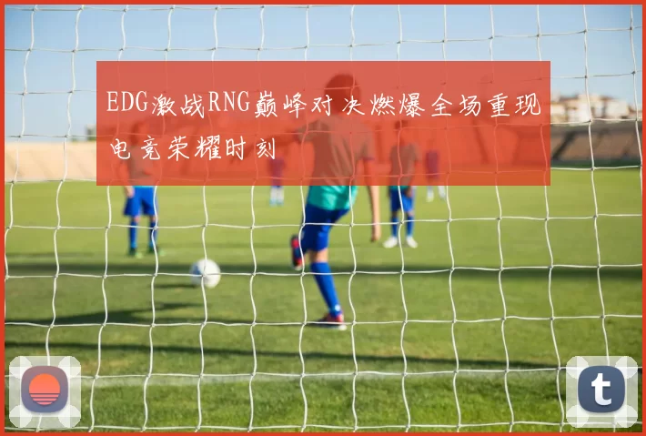 EDG激战RNG巅峰对决燃爆全场重现电竞荣耀时刻