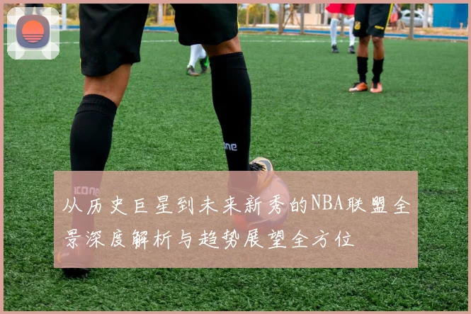 从历史巨星到未来新秀的NBA联盟全景深度解析与趋势展望全方位