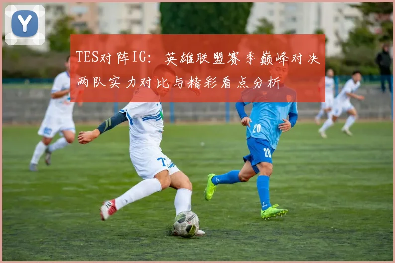 TES对阵IG：英雄联盟赛季巅峰对决两队实力对比与精彩看点分析